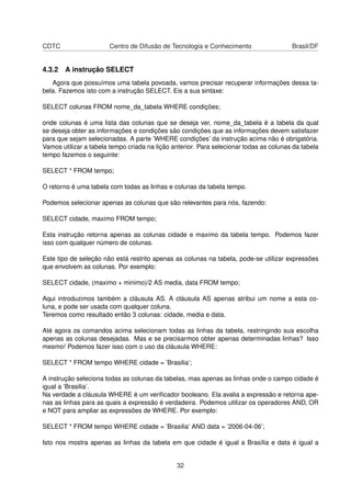 CDTC Centro de Difusão de Tecnologia e Conhecimento Brasil/DF
4.3.2 A instrução SELECT
Agora que possuímos uma tabela povoada, vamos precisar recuperar informações dessa ta-
bela. Fazemos isto com a instrução SELECT. Eis a sua sintaxe:
SELECT colunas FROM nome_da_tabela WHERE condições;
onde colunas é uma lista das colunas que se deseja ver, nome_da_tabela é a tabela da qual
se deseja obter as informações e condições são condições que as informações devem satisfazer
para que sejam selecionadas. A parte ’WHERE condições’ da instrução acima não é obrigatória.
Vamos utilizar a tabela tempo criada na lição anterior. Para selecionar todas as colunas da tabela
tempo fazemos o seguinte:
SELECT * FROM tempo;
O retorno é uma tabela com todas as linhas e colunas da tabela tempo.
Podemos selecionar apenas as colunas que são relevantes para nós, fazendo:
SELECT cidade, maximo FROM tempo;
Esta instrução retorna apenas as colunas cidade e maximo da tabela tempo. Podemos fazer
isso com qualquer número de colunas.
Este tipo de seleção não está restrito apenas as colunas na tabela, pode-se utilizar expressões
que envolvem as colunas. Por exemplo:
SELECT cidade, (maximo + minimo)/2 AS media, data FROM tempo;
Aqui introduzimos também a cláusula AS. A cláusula AS apenas atribui um nome a esta co-
luna, e pode ser usada com qualquer coluna.
Teremos como resultado então 3 colunas: cidade, media e data.
Até agora os comandos acima selecionam todas as linhas da tabela, restringindo sua escolha
apenas as colunas desejadas. Mas e se precisarmos obter apenas determinadas linhas? Isso
mesmo! Podemos fazer isso com o uso da cláusula WHERE:
SELECT * FROM tempo WHERE cidade = ’Brasilia’;
A instrução seleciona todas as colunas da tabelas, mas apenas as linhas onde o campo cidade é
igual a ’Brasilia’.
Na verdade a cláusula WHERE é um veriﬁcador booleano. Ela avalia a expressão e retorna ape-
nas as linhas para as quais a expressão é verdadeira. Podemos utilizar os operadores AND, OR
e NOT para ampliar as expressões de WHERE. Por exemplo:
SELECT * FROM tempo WHERE cidade = ’Brasilia’ AND data = ’2006-04-06’;
Isto nos mostra apenas as linhas da tabela em que cidade é igual a Brasília e data é igual a
32
 