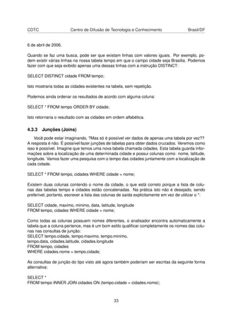 CDTC Centro de Difusão de Tecnologia e Conhecimento Brasil/DF
6 de abril de 2006.
Quando se faz uma busca, pode ser que existam linhas com valores iguais. Por exemplo, po-
dem existir várias linhas na nossa tabela tempo em que o campo cidade seja Brasilia. Podemos
fazer com que seja exibido apenas uma dessas linhas com a instrução DISTINCT:
SELECT DISTINCT cidade FROM tempo;
Isto mostraria todas as cidades existentes na tabela, sem repetição.
Podemos ainda ordenar os resultados de acordo com alguma coluna:
SELECT * FROM tempo ORDER BY cidade;
Isto retornaria o resultado com as cidades em ordem alfabética.
4.3.3 Junções (Joins)
Você pode estar imaginando, ?Mas só é possível ver dados de apenas uma tabela por vez??
A resposta é não. É possível fazer junções de tabelas para obter dados cruzados. Veremos como
isso é possível. Imagine que temos uma nova tabela chamada cidades. Esta tabela guarda infor-
mações sobre a localização de uma determinada cidade e possui colunas como: nome, latitude,
longitude. Vamos fazer uma pesquisa com o tempo das cidades juntamente com a localização de
cada cidade.
SELECT * FROM tempo, cidades WHERE cidade = nome;
Existem duas colunas contendo o nome da cidade, o que está correto porque a lista de colu-
nas das tabelas tempo e cidades estão concatenadas. Na prática isto não é desejado, sendo
preferível, portanto, escrever a lista das colunas de saída explicitamente em vez de utilizar o *:
SELECT cidade, maximo, minimo, data, latitude, longitude
FROM tempo, cidades WHERE cidade = nome;
Como todas as colunas possuem nomes diferentes, o analisador encontra automaticamente a
tabela que a coluna pertence, mas é um bom estilo qualiﬁcar completamente os nomes das colu-
nas nas consultas de junção:
SELECT tempo.cidade, tempo.maximo, tempo.minimo,
tempo.data, cidades.latitude, cidades.longitude
FROM tempo, cidades
WHERE cidades.nome = tempo.cidade;
As consultas de junção do tipo visto até agora também poderiam ser escritas da seguinte forma
alternativa:
SELECT *
FROM tempo INNER JOIN cidades ON (tempo.cidade = cidades.nome);
33
 