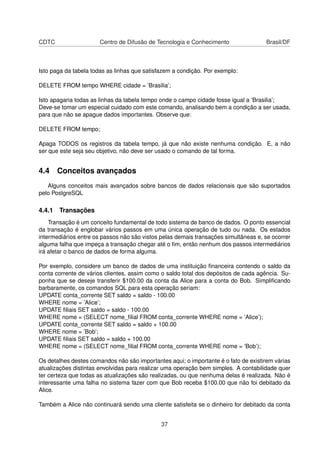 CDTC Centro de Difusão de Tecnologia e Conhecimento Brasil/DF
Isto paga da tabela todas as linhas que satisfazem a condição. Por exemplo:
DELETE FROM tempo WHERE cidade = ’Brasilia’;
Isto apagaria todas as linhas da tabela tempo onde o campo cidade fosse igual a ’Brasilia’;
Deve-se tomar um especial cuidado com este comando, analisando bem a condição a ser usada,
para que não se apague dados importantes. Observe que:
DELETE FROM tempo;
Apaga TODOS os registros da tabela tempo, já que não existe nenhuma condição. E, a não
ser que este seja seu objetivo, não deve ser usado o comando de tal forma.
4.4 Conceitos avançados
Alguns conceitos mais avançados sobre bancos de dados relacionais que são suportados
pelo PostgreSQL
4.4.1 Transações
Transação é um conceito fundamental de todo sistema de banco de dados. O ponto essencial
da transação é englobar vários passos em uma única operação de tudo ou nada. Os estados
intermediários entre os passos não são vistos pelas demais transações simultâneas e, se ocorrer
alguma falha que impeça a transação chegar até o ﬁm, então nenhum dos passos intermediários
irá afetar o banco de dados de forma alguma.
Por exemplo, considere um banco de dados de uma instituição ﬁnanceira contendo o saldo da
conta corrente de vários clientes, assim como o saldo total dos depósitos de cada agência. Su-
ponha que se deseje transferir $100.00 da conta da Alice para a conta do Bob. Simpliﬁcando
barbaramente, os comandos SQL para esta operação seriam:
UPDATE conta_corrente SET saldo = saldo - 100.00
WHERE nome = ’Alice’;
UPDATE ﬁliais SET saldo = saldo - 100.00
WHERE nome = (SELECT nome_ﬁlial FROM conta_corrente WHERE nome = ’Alice’);
UPDATE conta_corrente SET saldo = saldo + 100.00
WHERE nome = ’Bob’;
UPDATE ﬁliais SET saldo = saldo + 100.00
WHERE nome = (SELECT nome_ﬁlial FROM conta_corrente WHERE nome = ’Bob’);
Os detalhes destes comandos não são importantes aqui; o importante é o fato de existirem várias
atualizações distintas envolvidas para realizar uma operação bem simples. A contabilidade quer
ter certeza que todas as atualizações são realizadas, ou que nenhuma delas é realizada. Não é
interessante uma falha no sistema fazer com que Bob receba $100.00 que não foi debitado da
Alice.
Também a Alice não continuará sendo uma cliente satisfeita se o dinheiro for debitado da conta
37
 
