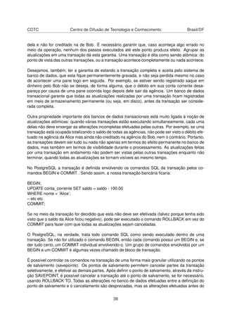 CDTC Centro de Difusão de Tecnologia e Conhecimento Brasil/DF
dela e não for creditado na de Bob. É necessário garantir que, caso aconteça algo errado no
meio da operação, nenhum dos passos executados até este ponto produza efeito. Agrupar as
atualizações em uma transação dá esta garantia. Uma transação é dita como sendo atômica: do
ponto de vista das outras transações, ou a transação acontece completamente ou nada acontece.
Desejamos, também, ter a garantia de estando a transação completa e aceita pelo sistema de
banco de dados, que esta ﬁque permanentemente gravada, e não seja perdida mesmo no caso
de acontecer uma pane logo em seguida. Por exemplo, se estiver sendo registrado saque em
dinheiro pelo Bob não se deseja, de forma alguma, que o débito em sua conta corrente desa-
pareça por causa de uma pane ocorrida logo depois dele sair da agência. Um banco de dados
transacional garante que todas as atualizações realizadas por uma transação ﬁcam registradas
em meio de armazenamento permanente (ou seja, em disco), antes da transação ser conside-
rada completa.
Outra propriedade importante dos bancos de dados transacionais está muito ligada à noção de
atualizações atômicas: quando várias transações estão executando simultaneamente, cada uma
delas não deve enxergar as alterações incompletas efetuadas pelas outras. Por exemplo, se uma
transação está ocupada totalizando o saldo de todas as agências, não pode ser visto o débito efe-
tuado na agência da Alice mas ainda não creditado na agência do Bob, nem o contrário. Portanto,
as transações devem ser tudo ou nada não apenas em termos do efeito permanente no banco de
dados, mas também em termos de visibilidade durante o processamento. As atualizações feitas
por uma transação em andamento não podem ser vistas pelas outras transações enquanto não
terminar, quando todas as atualizações se tornam visíveis ao mesmo tempo.
No PostgreSQL a transação é deﬁnida envolvendo os comandos SQL da transação pelos co-
mandos BEGIN e COMMIT . Sendo assim, a nossa transação bancária ﬁcaria:
BEGIN;
UPDATE conta_corrente SET saldo = saldo - 100.00
WHERE nome = ’Alice’;
– etc etc
COMMIT;
Se no meio da transação for decidido que esta não deve ser efetivada (talvez porque tenha sido
visto que o saldo da Alice ﬁcou negativo), pode ser executado o comando ROLLBACK em vez do
COMMIT para fazer com que todas as atualizações sejam canceladas.
O PostgreSQL, na verdade, trata todo comando SQL como sendo executado dentro de uma
transação. Se não for utilizado o comando BEGIN, então cada comando possui um BEGIN e, se
der tudo certo, um COMMIT individual envolvendo-o. Um grupo de comandos envolvidos por um
BEGIN e um COMMIT é algumas vezes chamado de bloco de transação.
É possível controlar os comandos na transação de uma forma mais granular utilizando os pontos
de salvamento (savepoints). Os pontos de salvamento permitem cancelar partes da transação
seletivamente, e efetivar as demais partes. Após deﬁnir o ponto de salvamento, através da instru-
ção SAVEPOINT, é possível cancelar a transação até o ponto de salvamento, se for necessário,
usando ROLLBACK TO. Todas as alterações no banco de dados efetuadas entre a deﬁnição do
ponto de salvamento e o cancelamento são desprezadas, mas as alterações efetuadas antes do
38
 