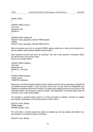 CDTC Centro de Difusão de Tecnologia e Conhecimento Brasil/DF
estado char(2)
);
CREATE TABLE interior (
nome text,
populacao real,
altitude int
);
CREATE VIEW cidades AS
SELECT nome, populacao, altitude FROM capitais
UNION
SELECT nome, populacao, altitude FROM interior;
Não se preocupe aqui com a instrução UNION, apenas saiba que a visão acima seleciona to-
das as cidades, seja da tabela capitais seja da interior.
Este esquema funciona bem para as consultas, mas não é bom quando é necessário atuali-
zar várias linhas, entre outras coisas.
Esta é uma solução melhor:
CREATE TABLE cidades (
nome text,
populacao real,
altitude int – (em pés)
);
CREATE TABLE capitais (
estado char(2)
) INHERITS (cidades);
Neste caso, as linhas da tabela capitais herdam todas as colunas (nome, populacao e altitude) da
sua tabela ancestral cidades. O tipo da coluna nome é text, um tipo nativo do PostgreSQL para
cadeias de caracteres de tamanho variável. As capitais dos estados possuem uma coluna a mais
chamada estado, que armazena a sigla do estado. No PostgreSQL uma tabela pode herdar de
nenhuma, uma, ou de várias tabelas.
Por exemplo, a consulta abaixo retorna os nomes de todas as cidades, incluindo as capitais
dos estados, localizadas a uma altitude superior a 500 metros:
SELECT nome, altitude
FROM cidades
WHERE altitude > 500;
Por outro lado, a consulta abaixo traz todas as cidades que não são capitais de estado e es-
tão situadas a uma altitude superior a 500 pés:
SELECT nome, altitude
40
 