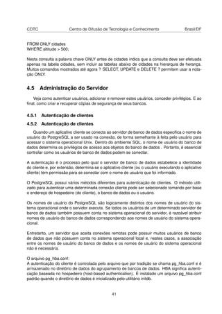 CDTC Centro de Difusão de Tecnologia e Conhecimento Brasil/DF
FROM ONLY cidades
WHERE altitude > 500;
Nesta consulta a palavra chave ONLY antes de cidades indica que a consulta deve ser efetuada
apenas na tabela cidades, sem incluir as tabelas abaixo de cidades na hierarquia de herança.
Muitos comandos mostrados até agora ? SELECT, UPDATE e DELETE ? permitem usar a nota-
ção ONLY.
4.5 Administração do Servidor
Veja como autenticar usuários, adicionar e remover estes usuários, conceder privilégios. E ao
ﬁnal, como criar e recuperar cópias de segurança de seus bancos.
4.5.1 Autenticação de clientes
4.5.2 Autenticação de clientes
Quando um aplicativo cliente se conecta ao servidor de banco de dados especiﬁca o nome de
usuário do PostgreSQL a ser usado na conexão, de forma semelhante à feita pelo usuário para
acessar o sistema operacional Unix. Dentro do ambiente SQL, o nome de usuário do banco de
dados determina os privilégios de acesso aos objetos do banco de dados . Portanto, é essencial
controlar como os usuários de banco de dados podem se conectar.
A autenticação é o processo pelo qual o servidor de banco de dados estabelece a identidade
do cliente e, por extensão, determina se o aplicativo cliente (ou o usuário executando o aplicativo
cliente) tem permissão para se conectar com o nome de usuário que foi informado.
O PostgreSQL possui vários métodos diferentes para autenticação de clientes. O método utili-
zado para autenticar uma determinada conexão cliente pode ser selecionado tomando por base
o endereço de hospedeiro (do cliente), o banco de dados ou o usuário.
Os nomes de usuário do PostgreSQL são logicamente distintos dos nomes de usuário do sis-
tema operacional onde o servidor executa. Se todos os usuários de um determinado servidor de
banco de dados também possuem conta no sistema operacional do servidor, é razoável atribuir
nomes de usuário do banco de dados correspondendo aos nomes de usuário do sistema opera-
cional.
Entretanto, um servidor que aceita conexões remotas pode possuir muitos usuários de banco
de dados que não possuem conta no sistema operacional local e, nestes casos, a associação
entre os nomes de usuário do banco de dados e os nomes de usuário do sistema operacional
não é necessária.
O arquivo pg_hba.conf:
A autenticação do cliente é controlada pelo arquivo que por tradição se chama pg_hba.conf e é
armazenado no diretório de dados do agrupamento de bancos de dados. HBA signiﬁca autenti-
cação baseada no hospedeiro (host-based authentication). É instalado um arquivo pg_hba.conf
padrão quando o diretório de dados é inicializado pelo utilitário initdb.
41
 