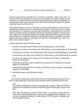 CDTC Centro de Difusão de Tecnologia e Conhecimento Brasil/DF
O formato geral do arquivo pg_hba.conf é um conjunto de registros, sendo um por linha. As
linhas em branco são ignoradas, da mesma forma que qualquer texto após o caractere de co-
mentário #. Um registro é formado por vários campos separados por espaços ou tabulações. Os
campos podem conter espaços em branco se o valor do campo estiver entre aspas. Os registros
não podem ocupar mais de uma linha.
Cada registro especiﬁca um tipo de conexão, uma faixa de endereços de IP de cliente (se for
relevante para o tipo de conexão), um nome de banco de dados, um nome de usuário e o método
de autenticação a ser utilizado nas conexões que correspondem a estes parâmetros. O primeiro
registro com o tipo de conexão, endereço do cliente, banco de dados solicitado e nome de usuário
que corresponder é utilizado para realizar a autenticação. Não existe fall-through (procura exaus-
tiva) ou backup: se um registro for escolhido e a autenticação não for bem-sucedida, os próximos
registros não serão levados em consideração. Se não houver correspondência com nenhum re-
gistro, então o acesso é negado.
O registro pode ter um dos sete formatos a seguir:
• local banco_de_dados usuário método_de_autenticação [opção_de_autenticação]
• host banco_de_dados usuário endereço_de_CIDR método_de_autenticação [opção_de_autenticação]
• hostssl banco_de_dados usuário endereço_de_CIDR método_de_autenticação [opção_de_autenticaçã
• hostnossl banco_de_dados usuário endereço_de_CIDR método_de_autenticação [opção_de_autentica
• host banco_de_dados usuário endereço_de_IP máscara_de_IP método_de_autenticação
[opção_de_autenticação]
• hostssl banco_de_dados usuário endereço_de_IP máscara_de_IP método_de_autenticação
[opção_de_autenticação]
• hostnossl banco_de_dados usuário endereço_de_IP máscara_de_IP método_de_autenticação
[opção_de_autenticação]
O signiﬁcado de cada campo está descrito abaixo:
• local
Este registro corresponde às tentativas de conexão feitas utilizando soquete do domínio Unix.
Sem um registro deste tipo não são permitidas conexões através de soquete do domínio Unix.
• host
Este registro corresponde às tentativas de conexão feitas utilizando o protocolo TCP/IP. Os
registros host correspondem tanto às conexões SSL (Secure Socket Layer), quanto às não
SSL.
Nota: Não serão possíveis conexões TCP/IP remotas, a menos que o servidor seja inici-
alizado com o valor apropriado para o parâmetro de conﬁguração listen_addresses , uma
vez que o comportamento padrão é aceitar conexões TCP/IP apenas no endereço retor-
nante (loopback) localhost.
42
 
