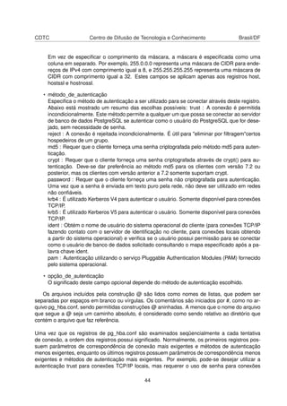 CDTC Centro de Difusão de Tecnologia e Conhecimento Brasil/DF
Em vez de especiﬁcar o comprimento da máscara, a máscara é especiﬁcada como uma
coluna em separado. Por exemplo, 255.0.0.0 representa uma máscara de CIDR para ende-
reços de IPv4 com comprimento igual a 8, e 255.255.255.255 representa uma máscara de
CIDR com comprimento igual a 32. Estes campos se aplicam apenas aos registros host,
hostssl e hostnossl.
• método_de_autenticação
Especiﬁca o método de autenticação a ser utilizado para se conectar através deste registro.
Abaixo está mostrado um resumo das escolhas possíveis: trust : A conexão é permitida
incondicionalmente. Este método permite a qualquer um que possa se conectar ao servidor
de banco de dados PostgreSQL se autenticar como o usuário do PostgreSQL que for dese-
jado, sem necessidade de senha.
reject : A conexão é rejeitada incondicionalmente. É útil para "eliminar por ﬁltragem"certos
hospedeiros de um grupo.
md5 : Requer que o cliente forneça uma senha criptografada pelo método md5 para auten-
ticação.
crypt : Requer que o cliente forneça uma senha criptografada através de crypt() para au-
tenticação. Deve-se dar preferência ao método md5 para os clientes com versão 7.2 ou
posterior, mas os clientes com versão anterior a 7.2 somente suportam crypt.
password : Requer que o cliente forneça uma senha não criptografada para autenticação.
Uma vez que a senha é enviada em texto puro pela rede, não deve ser utilizado em redes
não conﬁáveis.
krb4 : É utilizado Kerberos V4 para autenticar o usuário. Somente disponível para conexões
TCP/IP.
krb5 : É utilizado Kerberos V5 para autenticar o usuário. Somente disponível para conexões
TCP/IP.
ident : Obtém o nome de usuário do sistema operacional do cliente (para conexões TCP/IP
fazendo contato com o servidor de identiﬁcação no cliente, para conexões locais obtendo
a partir do sistema operacional) e veriﬁca se o usuário possui permissão para se conectar
como o usuário de banco de dados solicitado consultando o mapa especiﬁcado após a pa-
lavra chave ident.
pam : Autenticação utilizando o serviço Pluggable Authentication Modules (PAM) fornecido
pelo sistema operacional.
• opção_de_autenticação
O signiﬁcado deste campo opcional depende do método de autenticação escolhido.
Os arquivos incluídos pela construção @ são lidos como nomes de listas, que podem ser
separadas por espaços em branco ou vírgulas. Os comentários são iniciados por #, como no ar-
quivo pg_hba.conf, sendo permitidas construções @ aninhadas. A menos que o nome do arquivo
que segue a @ seja um caminho absoluto, é considerado como sendo relativo ao diretório que
contém o arquivo que faz referência.
Uma vez que os registros de pg_hba.conf são examinados seqüencialmente a cada tentativa
de conexão, a ordem dos registros possui signiﬁcado. Normalmente, os primeiros registros pos-
suem parâmetros de correspondência de conexão mais exigentes e métodos de autenticação
menos exigentes, enquanto os últimos registros possuem parâmetros de correspondência menos
exigentes e métodos de autenticação mais exigentes. Por exemplo, pode-se desejar utilizar a
autenticação trust para conexões TCP/IP locais, mas requerer o uso de senha para conexões
44
 