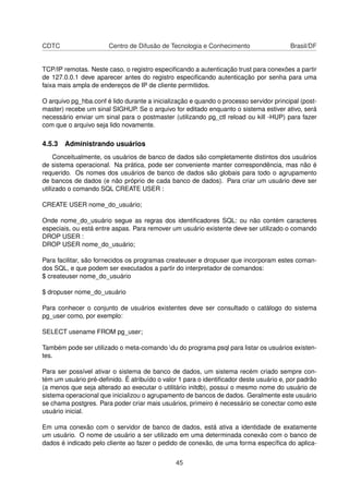 CDTC Centro de Difusão de Tecnologia e Conhecimento Brasil/DF
TCP/IP remotas. Neste caso, o registro especiﬁcando a autenticação trust para conexões a partir
de 127.0.0.1 deve aparecer antes do registro especiﬁcando autenticação por senha para uma
faixa mais ampla de endereços de IP de cliente permitidos.
O arquivo pg_hba.conf é lido durante a inicialização e quando o processo servidor principal (post-
master) recebe um sinal SIGHUP. Se o arquivo for editado enquanto o sistema estiver ativo, será
necessário enviar um sinal para o postmaster (utilizando pg_ctl reload ou kill -HUP) para fazer
com que o arquivo seja lido novamente.
4.5.3 Administrando usuários
Conceitualmente, os usuários de banco de dados são completamente distintos dos usuários
de sistema operacional. Na prática, pode ser conveniente manter correspondência, mas não é
requerido. Os nomes dos usuários de banco de dados são globais para todo o agrupamento
de bancos de dados (e não próprio de cada banco de dados). Para criar um usuário deve ser
utilizado o comando SQL CREATE USER :
CREATE USER nome_do_usuário;
Onde nome_do_usuário segue as regras dos identiﬁcadores SQL: ou não contém caracteres
especiais, ou está entre aspas. Para remover um usuário existente deve ser utilizado o comando
DROP USER :
DROP USER nome_do_usuário;
Para facilitar, são fornecidos os programas createuser e dropuser que incorporam estes coman-
dos SQL, e que podem ser executados a partir do interpretador de comandos:
$ createuser nome_do_usuário
$ dropuser nome_do_usuário
Para conhecer o conjunto de usuários existentes deve ser consultado o catálogo do sistema
pg_user como, por exemplo:
SELECT usename FROM pg_user;
Também pode ser utilizado o meta-comando du do programa psql para listar os usuários existen-
tes.
Para ser possível ativar o sistema de banco de dados, um sistema recém criado sempre con-
tém um usuário pré-deﬁnido. É atribuído o valor 1 para o identiﬁcador deste usuário e, por padrão
(a menos que seja alterado ao executar o utilitário initdb), possui o mesmo nome do usuário de
sistema operacional que inicializou o agrupamento de bancos de dados. Geralmente este usuário
se chama postgres. Para poder criar mais usuários, primeiro é necessário se conectar como este
usuário inicial.
Em uma conexão com o servidor de banco de dados, está ativa a identidade de exatamente
um usuário. O nome de usuário a ser utilizado em uma determinada conexão com o banco de
dados é indicado pelo cliente ao fazer o pedido de conexão, de uma forma especíﬁca do aplica-
45
 