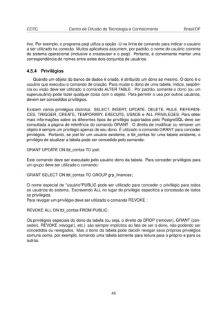 CDTC Centro de Difusão de Tecnologia e Conhecimento Brasil/DF
tivo. Por exemplo, o programa psql utiliza a opção -U na linha de comando para indicar o usuário
a ser utilizado na conexão. Muitos aplicativos assumem, por padrão, o nome do usuário corrente
do sistema operacional (inclusive o createuser e o psql). Portanto, é conveniente manter uma
correspondência de nomes entre estes dois conjuntos de usuários.
4.5.4 Privilégios
Quando um objeto do banco de dados é criado, é atribuído um dono ao mesmo. O dono é o
usuário que executou o comando de criação. Para mudar o dono de uma tabela, índice, seqüên-
cia ou visão deve ser utilizado o comando ALTER TABLE . Por padrão, somente o dono (ou um
superusuário) pode fazer qualquer coisa com o objeto. Para permitir o uso por outros usuários,
devem ser concedidos privilégios.
Existem vários privilégios distintos: SELECT, INSERT, UPDATE, DELETE, RULE, REFEREN-
CES, TRIGGER, CREATE, TEMPORARY, EXECUTE, USAGE e ALL PRIVILEGES. Para obter
mais informações sobre os diferentes tipos de privilégio suportados pelo PostgreSQL deve ser
consultada a página de referência do comando GRANT . O direito de modiﬁcar ou remover um
objeto é sempre um privilégio apenas de seu dono. É utilizado o comando GRANT para conceder
privilégios. Portanto, se joel for um usuário existente, e tbl_contas for uma tabela existente, o
privilégio de atualizar a tabela pode ser concedido pelo comando:
GRANT UPDATE ON tbl_contas TO joel;
Este comando deve ser executado pelo usuário dono da tabela. Para conceder privilégios para
um grupo deve ser utilizado o comando:
GRANT SELECT ON tbl_contas TO GROUP grp_ﬁnancas;
O nome especial de "usuário"PUBLIC pode ser utilizado para conceder o privilégio para todos
os usuários do sistema. Escrevendo ALL no lugar do privilégio especiﬁca a concessão de todos
os privilégios.
Para revogar um privilégio deve ser utilizado o comando REVOKE :
REVOKE ALL ON tbl_contas FROM PUBLIC;
Os privilégios especiais do dono da tabela (ou seja, o direito de DROP (remover), GRANT (con-
ceder), REVOKE (revogar), etc.) são sempre implícitos ao fato de ser o dono, não podendo ser
concedidos ou revogados. Mas o dono da tabela pode decidir revogar seus próprios privilégios
comuns como, por exemplo, tornando uma tabela somente para leitura para o próprio e para os
outros.
46
 