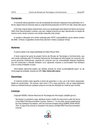 CDTC Centro de Difusão de Tecnologia e Conhecimento Brasil/DF
Conteúdo
O conteúdo dessa apostila é fruto da compilação de diversos materiais livres publicados na in-
ternet, disponíveis em diversos sites ou originalmente produzido no CDTC em http://www.cdtc.org.br.
O formato original deste material bem como sua atualização está disponível dentro da licença
GNU Free Documentation License, cujo teor integral encontra-se aqui reproduzido na seção de
mesmo nome, tendo inclusive uma versão traduzida (não oﬁcial).
A revisão e alteração vem sendo realizada pelo CDTC (suporte@cdtc.org.br) desde outubro
de 2006. Críticas e sugestões construtivas são bem-vindas a qualquer tempo.
Autores
A autoria deste é de responsabilidade de Fabio Hitsuki Nitto .
O texto original faz parte do projeto Centro de Difusão de Tecnologia e Conhecimento, que
vem sendo realizado pelo ITI (Instituto Nacional de Tecnologia da Informação) em conjunto com
outros parceiros institucionais, atuando em conjunto com as universidades federais brasileiras
que tem produzido e utilizado Software Livre, apoiando inclusive a comunidade Free Software
junto a outras entidades no país.
Informações adicionais podem ser obtidas através do email ouvidoria@cdtc.org.br, ou da
home page da entidade, através da URL http://www.cdtc.org.br.
Garantias
O material contido nesta apostila é isento de garantias e o seu uso é de inteira responsabi-
lidade do usuário/leitor. Os autores, bem como o ITI e seus parceiros, não se responsabilizam
direta ou indiretamente por qualquer prejuízo oriundo da utilização do material aqui contido.
Licença
Copyright ©2006, Instituto Nacional de Tecnologia da Informação (cdtc@iti.gov.br) .
Permission is granted to copy, distribute and/or modify this document under the terms
of the GNU Free Documentation License, Version 1.1 or any later version published by
the Free Software Foundation; with the Invariant Chapter being SOBRE ESSA APOS-
TILA. A copy of the license is included in the section entitled GNU Free Documentation
License.
4
 