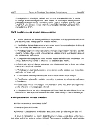 CDTC Centro de Difusão de Tecnologia e Conhecimento Brasil/DF
É dada permissão para copiar, distribuir e/ou modiﬁcar este documento sob os termos
da Licença de Documentação Livre GNU, Versão 1.1 ou qualquer versão posterior
públicada pela Free Software Foundation; com o Capitulo Invariante SOBRE ESSA
APOSTILA. Uma cópia da licença está inclusa na seção entitulada "Licença de Docu-
mentação Livre GNU".
Os 10 mandamentos do aluno de educação online
• 1. Acesso à Internet: ter endereço eletrônico, um provedor e um equipamento adequado é
pré-requisito para a participação nos cursos a distância.
• 2. Habilidade e disposição para operar programas: ter conhecimentos básicos de Informá-
tica é necessário para poder executar as tarefas.
• 3. Vontade para aprender colaborativamente: interagir, ser participativo no ensino a distân-
cia conta muitos pontos, pois irá colaborar para o processo ensino-aprendizagem pessoal,
dos colegas e dos professores.
• 4. Comportamentos compatíveis com a etiqueta: mostrar-se interessado em conhecer seus
colegas de turma respeitando-os e fazendo ser respeitado pelo mesmo.
• 5. Organização pessoal: planejar e organizar tudo é fundamental para facilitar a sua revisão
e a sua recuperação de materiais.
• 6. Vontade para realizar as atividades no tempo correto: anotar todas as suas obrigações e
realizá-las em tempo real.
• 7. Curiosidade e abertura para inovações: aceitar novas idéias e inovar sempre.
• 8. Flexibilidade e adaptação: requisitos necessário à mudança tecnológica, aprendizagens
e descobertas.
• 9. Objetividade em sua comunicação: comunicar-se de forma clara, breve e transparente é
ponto - chave na comunicação pela Internet.
• 10. Responsabilidade: ser responsável por seu próprio aprendizado. O ambiente virtual não
controla a sua dedicação, mas reﬂete os resultados do seu esforço e da sua colaboração.
Como participar dos fóruns e Wikipédia
Você tem um problema e precisa de ajuda?
Podemos te ajudar de 2 formas:
A primeira é o uso dos fóruns de notícias e de dúvidas gerais que se distinguem pelo uso:
. O fórum de notícias tem por objetivo disponibilizar um meio de acesso rápido a informações
que sejam pertinentes ao curso (avisos, notícias). As mensagens postadas nele são enviadas a
7
 