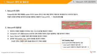 © Copyrights 2001~2016, EXEM CO.,LTD. All Rights Reserved.
Ⅰ. Vacuum 시의 공간관리1. Vacuum 정의 및 필요성
1) 변경 및 삭제된 자료들이 차지하고 있는 디스크 공간을 확보하기 위해서
2) transaction id가 겹침(wraparound)으로 인해 오래된 자료의 손실이 발생하는 것을 방지하기 위해서
3) Query Planner가 사용할 자료의 통계 정보를 갱신하기 위해서
4) 실자료 지도(visibility map, VM)의 정보를 갱신하기 위해서
(VM은 인덱스 전용의 검색 성능을 향상시키기 위해 사용함)
2. Vacuum의 필요성
1. Vacuum의 정의
PostgreSQL에서 특정 튜플을 update 하거나 delete 한다고 해서 해당 영역이 자동으로 재사용되거나 사라지지 않는다.
이렇게 오래된 영역을 정리하여 공간을 반환하는 명령어가 Vacuum이다. ≒ 디스크 조각 모음
VM (Visibility Map)
dead tuple의 존재 여부를 알려주는 정보
• dead tuple이 포함되지 않은 경우 : 1
• dead tuple이 포함되거나 확실하지 않은 경우 : 0
 
