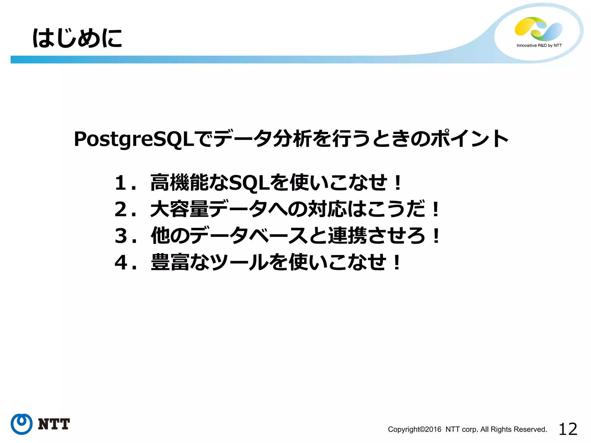 12Copyright©2016 NTT corp. All Rights Reserved.
はじめに
PostgreSQLでデータ分析を⾏うときのポイント
１．⾼機能なSQLを使いこなせ！
２．⼤容量データへの対応はこうだ！
３．他のデータベースと連携させろ！
４．豊富なツールを使いこなせ！
 