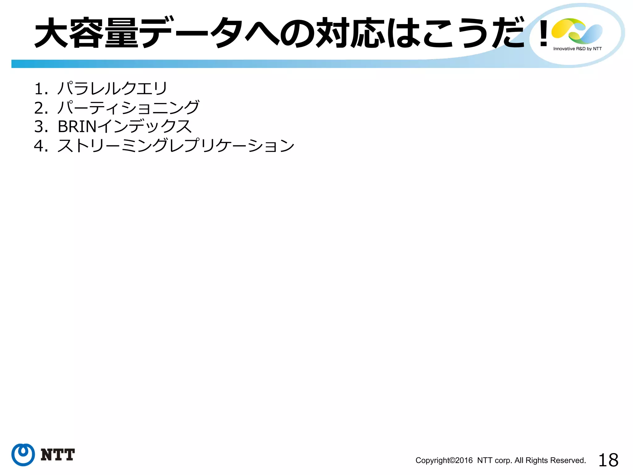 18Copyright©2016 NTT corp. All Rights Reserved.
⼤容量データへの対応はこうだ！
1. パラレルクエリ
2. パーティショニング
3. BRINインデックス
4. ストリーミングレプリケーション
 