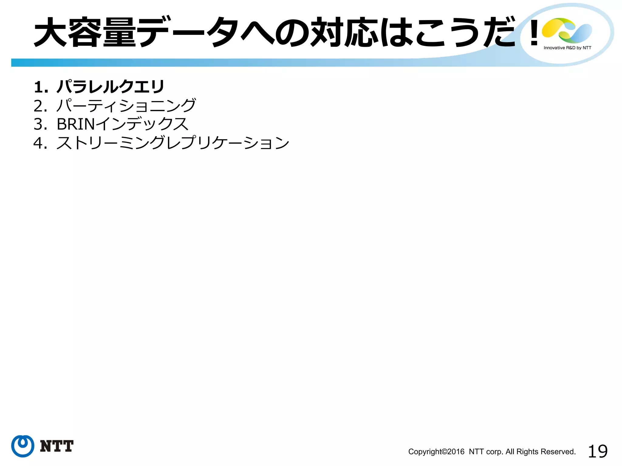 19Copyright©2016 NTT corp. All Rights Reserved.
⼤容量データへの対応はこうだ！
1. パラレルクエリ
2. パーティショニング
3. BRINインデックス
4. ストリーミングレプリケーション
 