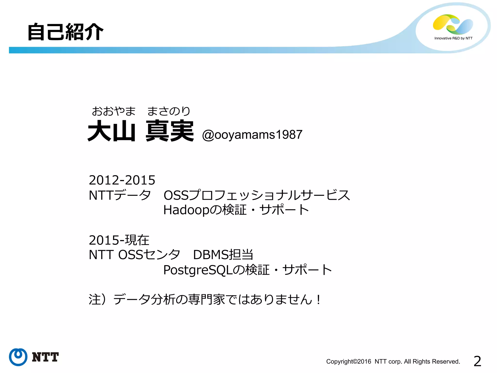 2Copyright©2016 NTT corp. All Rights Reserved.
⾃⼰紹介
⼤⼭ 真実
おおやま まさのり
2012-2015
NTTデータ OSSプロフェッショナルサービス
Hadoopの検証・サポート
2015-現在
NTT OSSセンタ DBMS担当
PostgreSQLの検証・サポート
注）データ分析の専⾨家ではありません！
@ooyamams1987
 