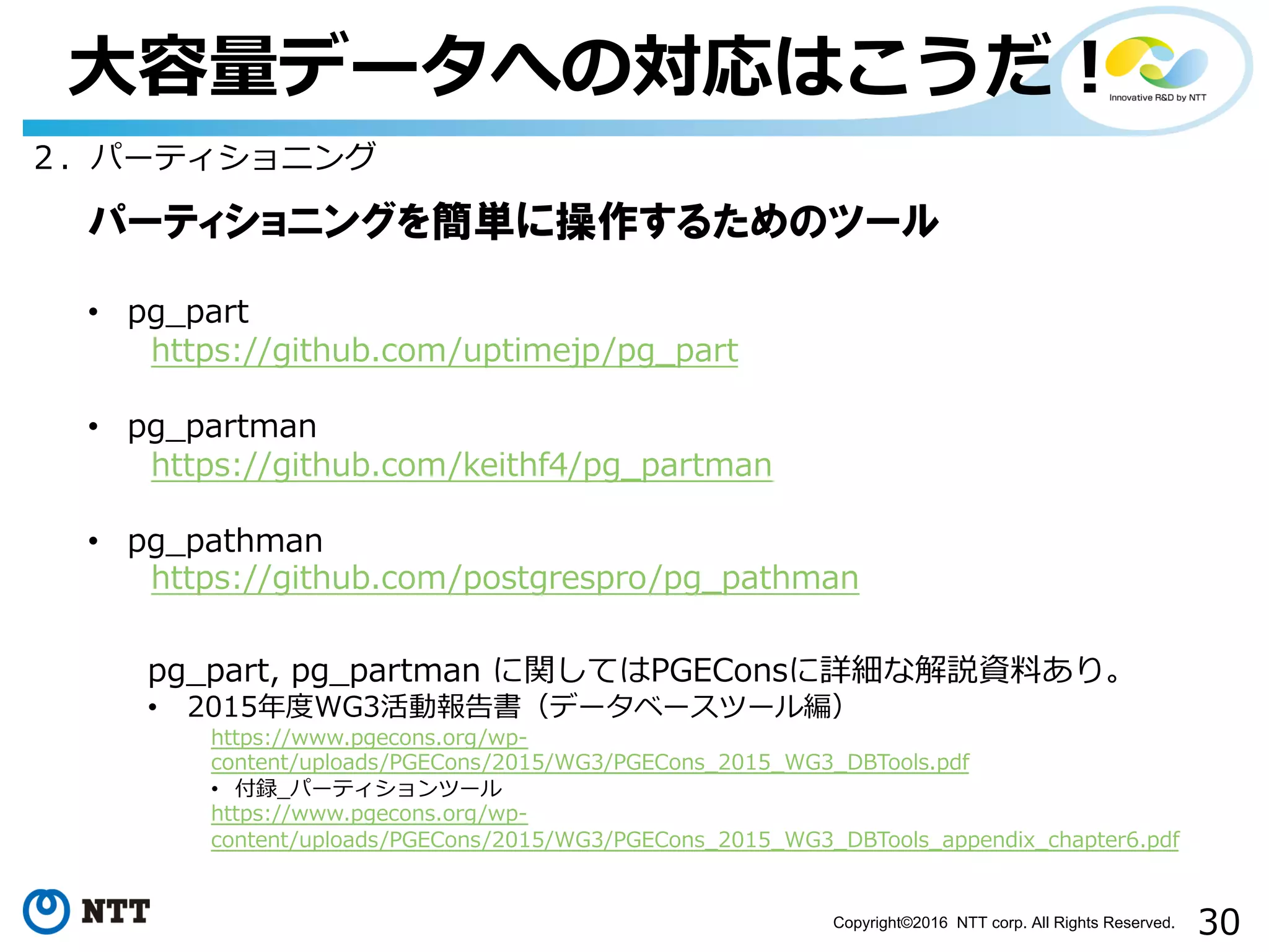 30Copyright©2016 NTT corp. All Rights Reserved.
⼤容量データへの対応はこうだ！
２．パーティショニング
パーティショニングを簡単に操作するためのツール
• pg_part
https://github.com/uptimejp/pg_part
• pg_partman
https://github.com/keithf4/pg_partman
• pg_pathman
https://github.com/postgrespro/pg_pathman
pg_part, pg_partman に関してはPGEConsに詳細な解説資料あり。
• 2015年度WG3活動報告書（データベースツール編）
https://www.pgecons.org/wp-
content/uploads/PGECons/2015/WG3/PGECons_2015_WG3_DBTools.pdf
• 付録_パーティションツール
https://www.pgecons.org/wp-
content/uploads/PGECons/2015/WG3/PGECons_2015_WG3_DBTools_appendix_chapter6.pdf
 