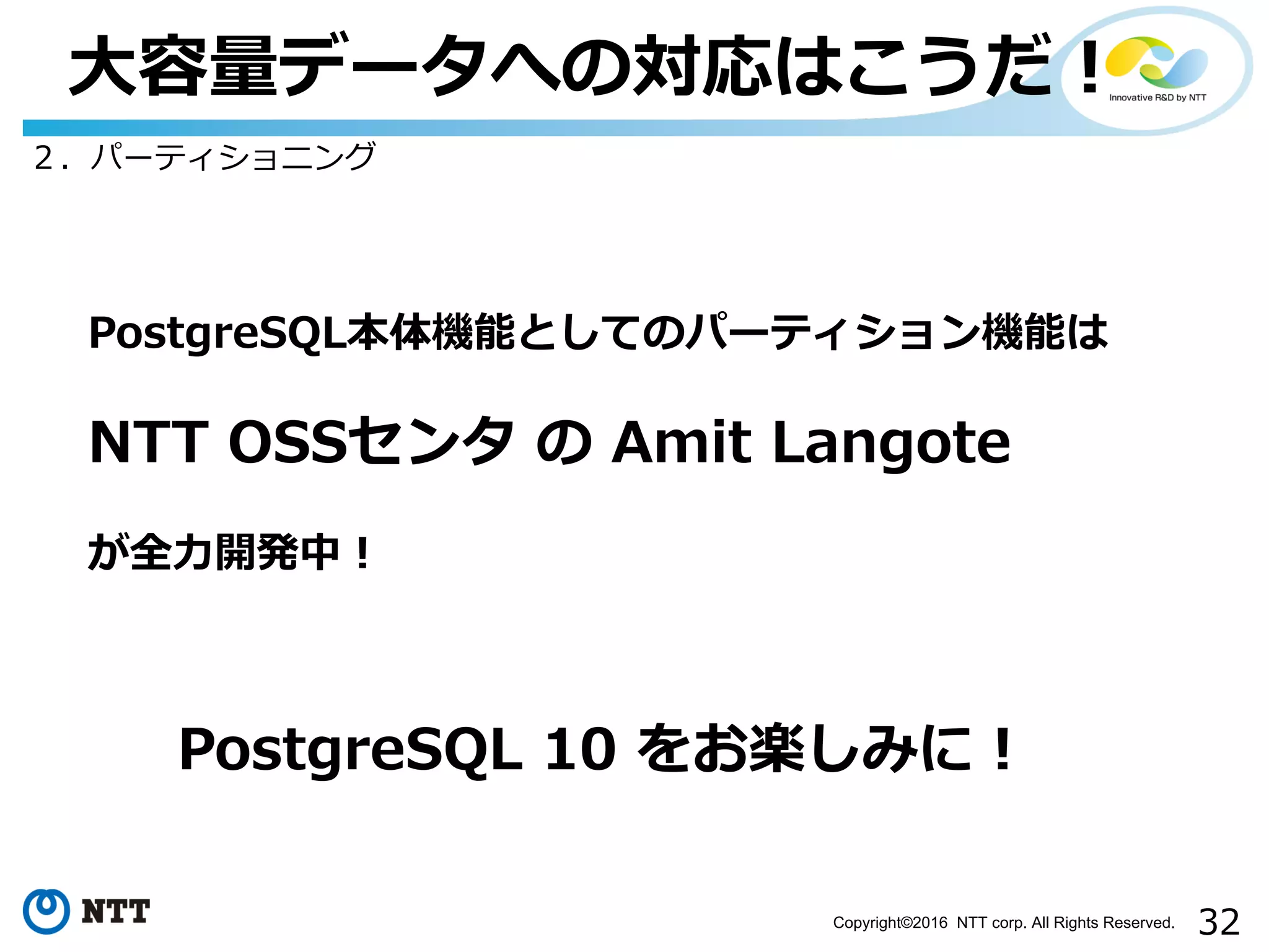 32Copyright©2016 NTT corp. All Rights Reserved.
⼤容量データへの対応はこうだ！
２．パーティショニング
PostgreSQL本体機能としてのパーティション機能は
NTT OSSセンタ の Amit Langote
が全⼒開発中！
PostgreSQL 10 をお楽しみに！
 