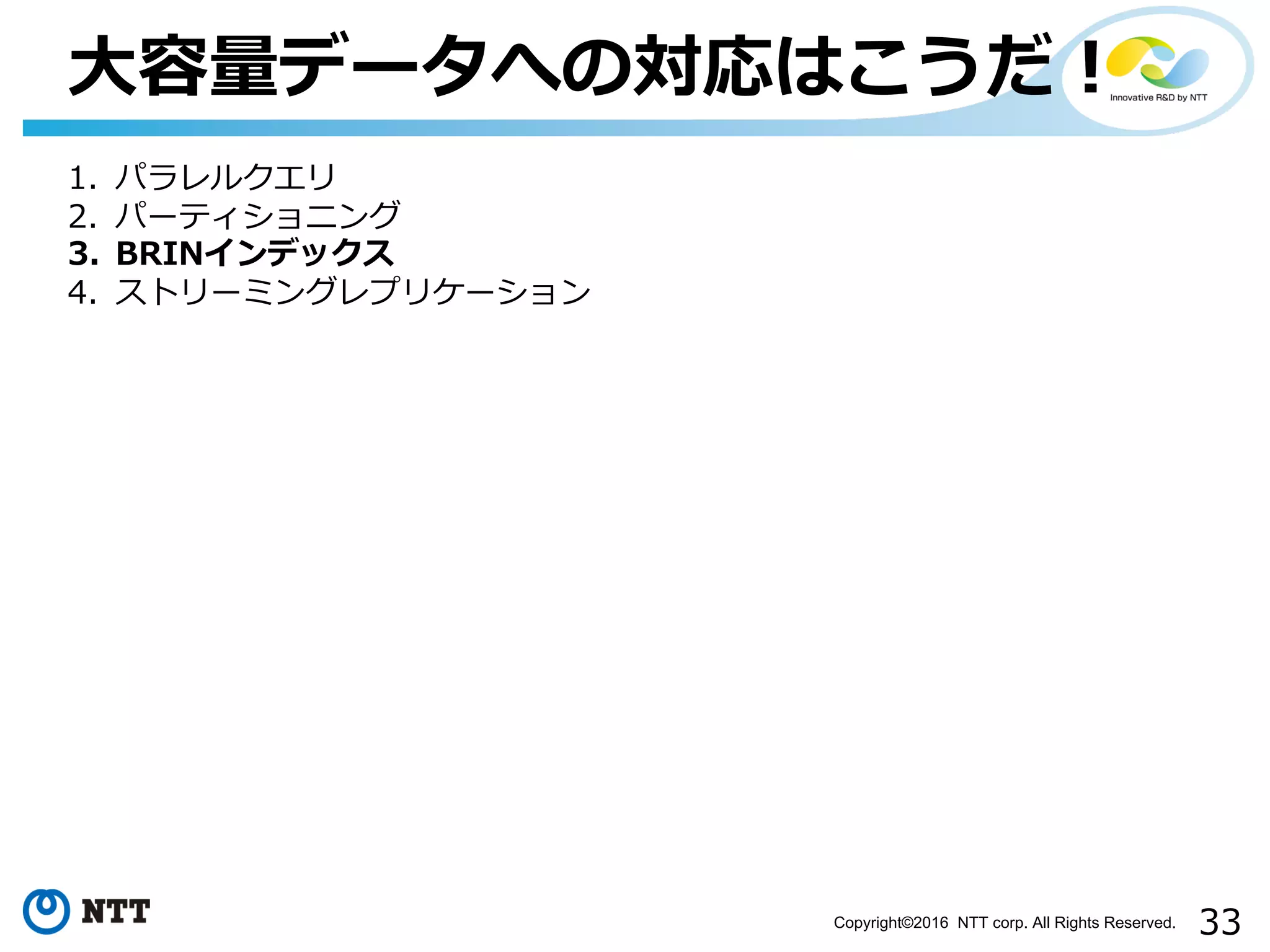 33Copyright©2016 NTT corp. All Rights Reserved.
⼤容量データへの対応はこうだ！
1. パラレルクエリ
2. パーティショニング
3. BRINインデックス
4. ストリーミングレプリケーション
 
