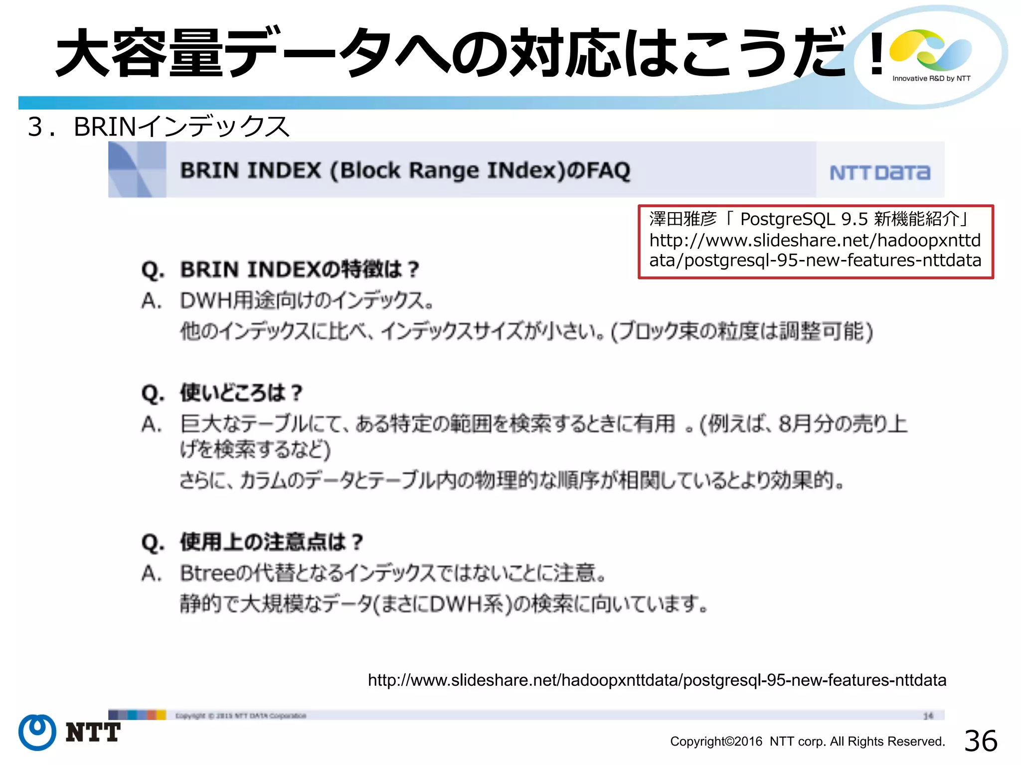 36Copyright©2016 NTT corp. All Rights Reserved.
⼤容量データへの対応はこうだ！
３．BRINインデックス
http://www.slideshare.net/hadoopxnttdata/postgresql-95-new-features-nttdata
澤⽥雅彦「 PostgreSQL 9.5 新機能紹介」
http://www.slideshare.net/hadoopxnttd
ata/postgresql-95-new-features-nttdata
 