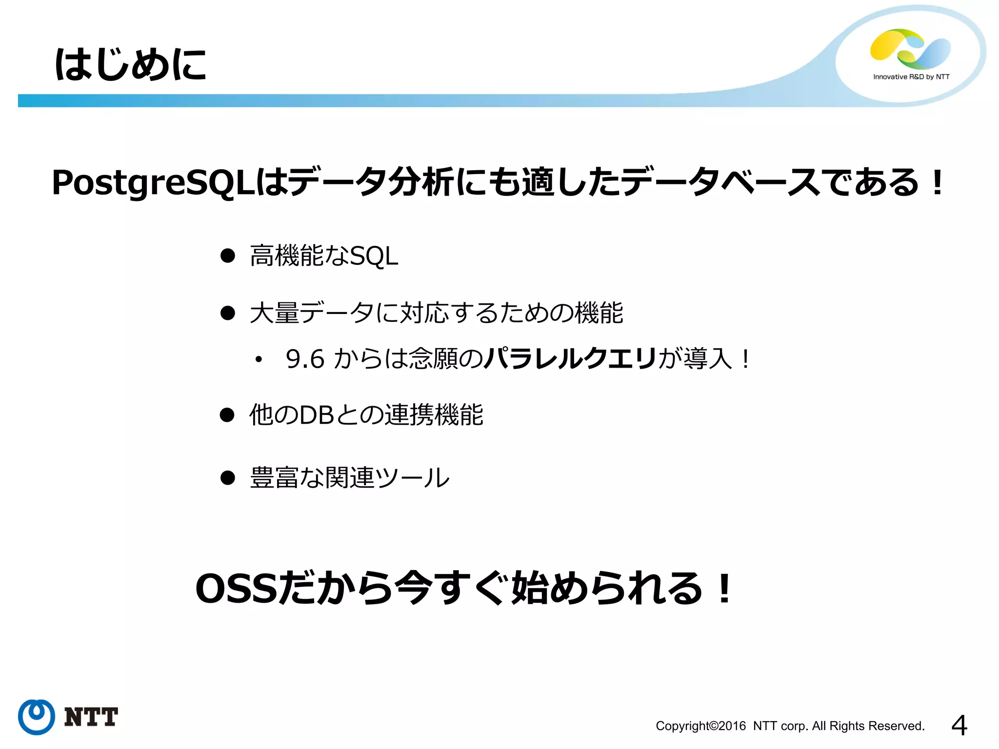 4Copyright©2016 NTT corp. All Rights Reserved.
はじめに
PostgreSQLはデータ分析にも適したデータベースである！
l ⾼機能なSQL
l ⼤量データに対応するための機能
• 9.6 からは念願のパラレルクエリが導⼊！
l 豊富な関連ツール
l 他のDBとの連携機能
OSSだから今すぐ始められる！
 