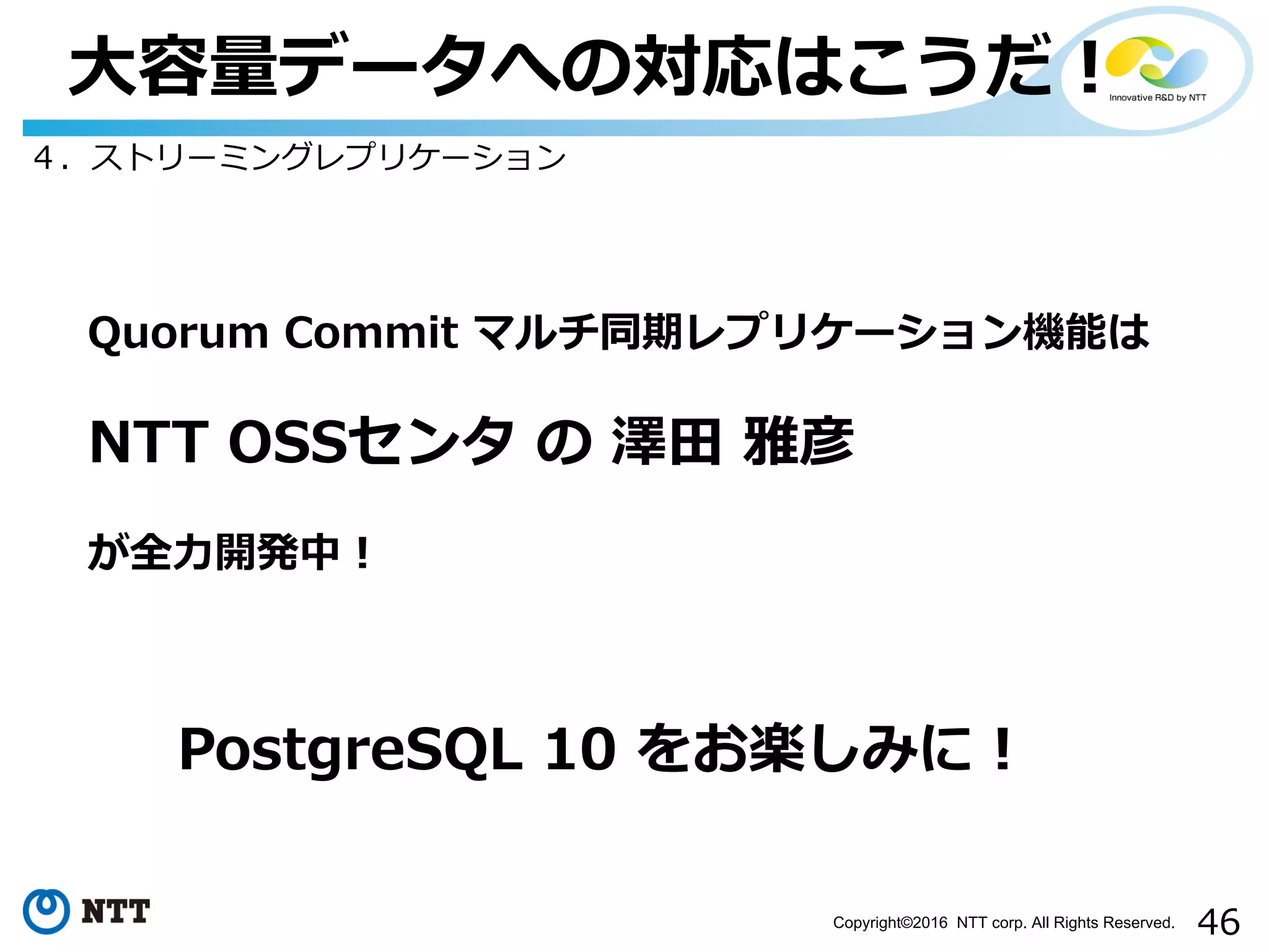 46Copyright©2016 NTT corp. All Rights Reserved.
⼤容量データへの対応はこうだ！
４．ストリーミングレプリケーション
Quorum Commit マルチ同期レプリケーション機能は
NTT OSSセンタ の 澤⽥ 雅彦
が全⼒開発中！
PostgreSQL 10 をお楽しみに！
 