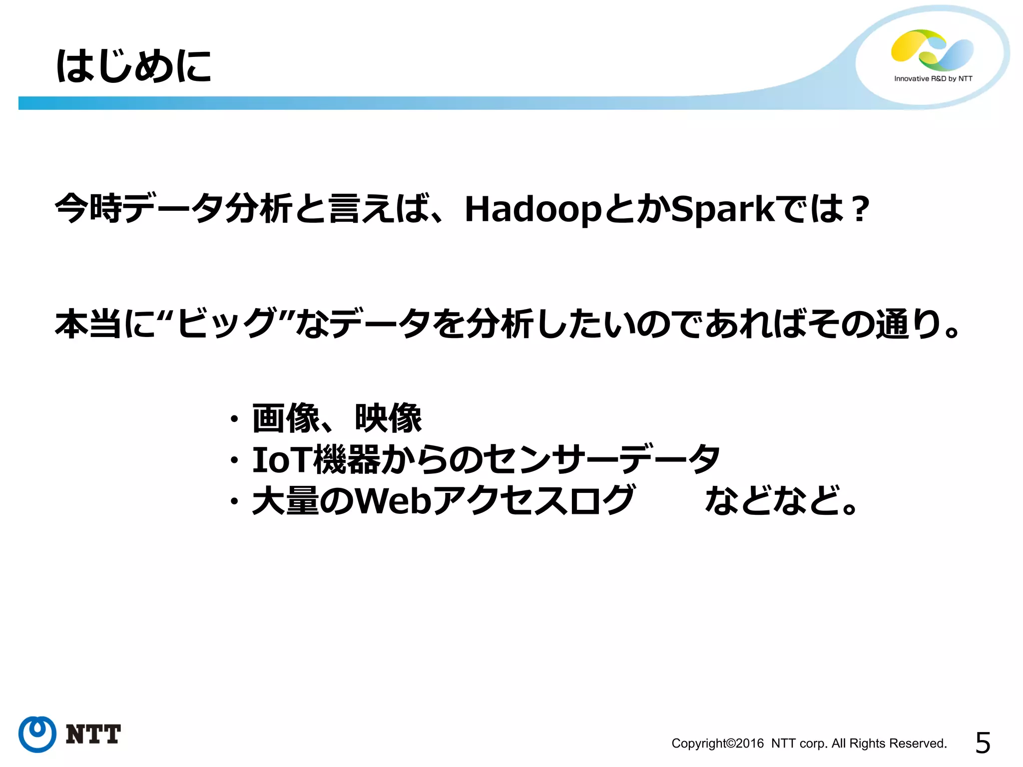 5Copyright©2016 NTT corp. All Rights Reserved.
はじめに
今時データ分析と⾔えば、HadoopとかSparkでは？
本当に“ビッグ”なデータを分析したいのであればその通り。
・画像、映像
・IoT機器からのセンサーデータ
・⼤量のWebアクセスログ などなど。
 