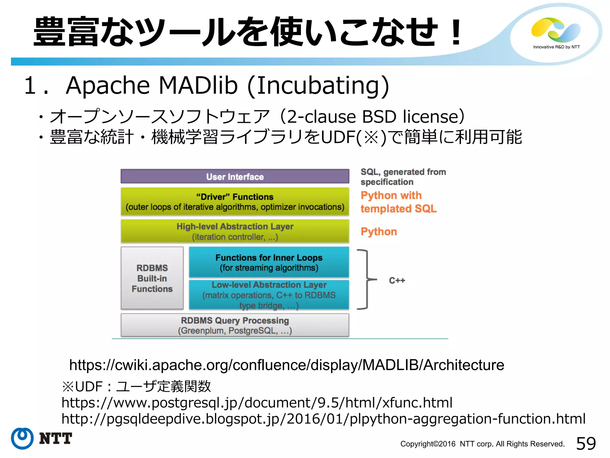 59Copyright©2016 NTT corp. All Rights Reserved.
豊富なツールを使いこなせ！
１．Apache MADlib (Incubating)
・オープンソースソフトウェア（2-clause BSD license）
・豊富な統計・機械学習ライブラリをUDF(※)で簡単に利⽤可能
https://cwiki.apache.org/confluence/display/MADLIB/Architecture
※UDF：ユーザ定義関数
https://www.postgresql.jp/document/9.5/html/xfunc.html
http://pgsqldeepdive.blogspot.jp/2016/01/plpython-aggregation-function.html
 