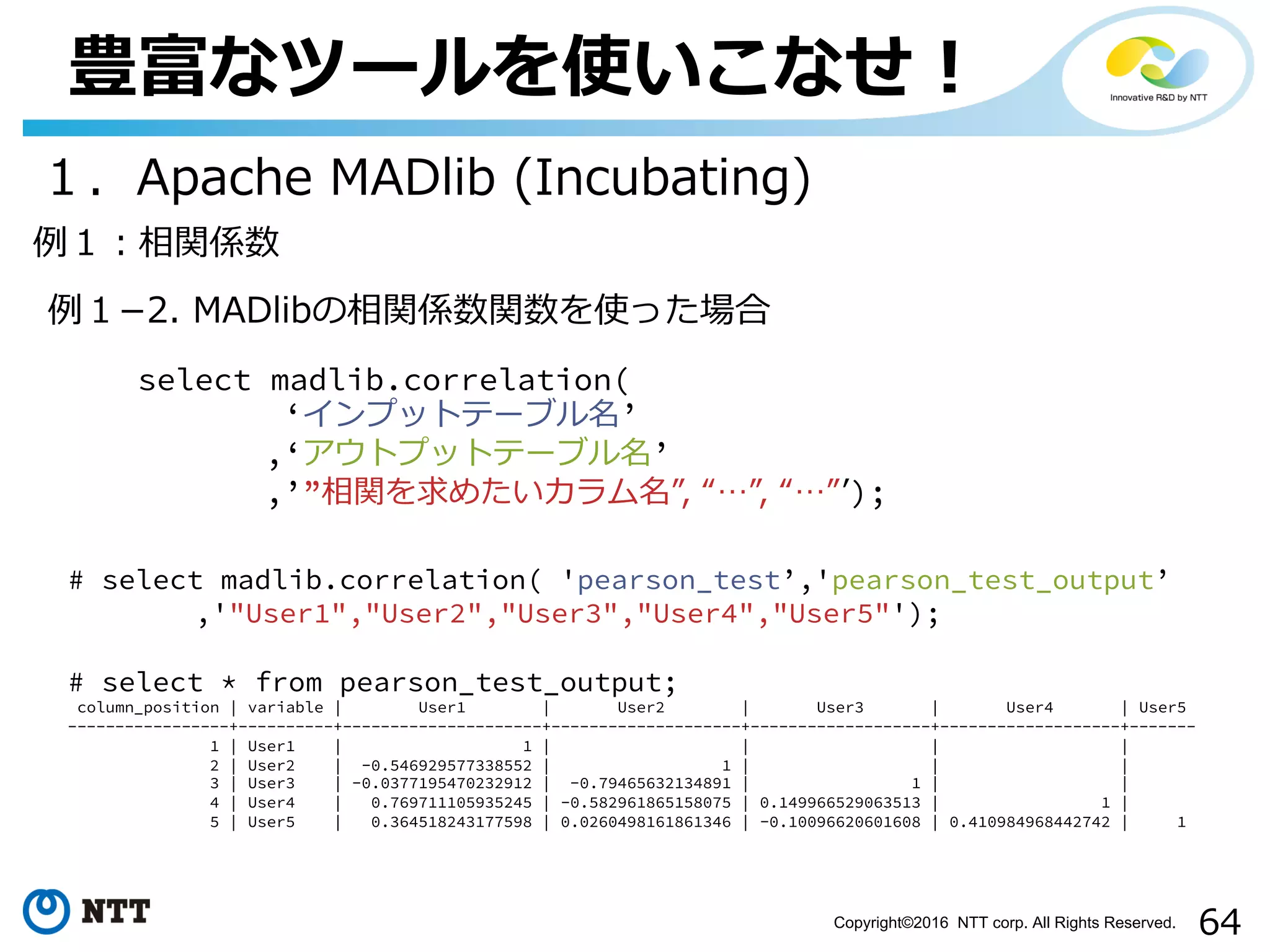 64Copyright©2016 NTT corp. All Rights Reserved.
豊富なツールを使いこなせ！
１．Apache MADlib (Incubating)
例１：相関係数
# select madlib.correlation( 'pearson_test’,'pearson_test_output’
,'"User1","User2","User3","User4","User5"');
# select * from pearson_test_output;
column_position | variable | User1 | User2 | User3 | User4 | User5
-----------------+----------+---------------------+--------------------+-------------------+-------------------+-------
1 | User1 | 1 | | | |
2 | User2 | -0.546929577338552 | 1 | | |
3 | User3 | -0.0377195470232912 | -0.79465632134891 | 1 | |
4 | User4 | 0.769711105935245 | -0.582961865158075 | 0.149966529063513 | 1 |
5 | User5 | 0.364518243177598 | 0.0260498161861346 | -0.10096620601608 | 0.410984968442742 | 1
例１­2. MADlibの相関係数関数を使った場合
select madlib.correlation(
‘インプットテーブル名’
,‘アウトプットテーブル名’
,’”相関を求めたいカラム名”, “…”, “…”ʼ);
 