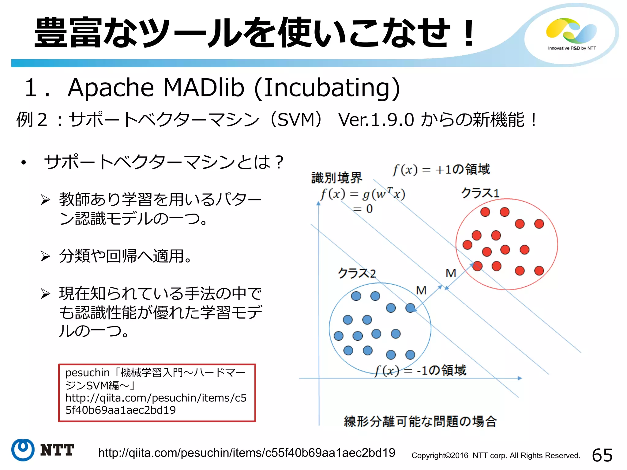 65Copyright©2016 NTT corp. All Rights Reserved.
豊富なツールを使いこなせ！
１．Apache MADlib (Incubating)
例２：サポートベクターマシン（SVM） Ver.1.9.0 からの新機能！
• サポートベクターマシンとは？
http://qiita.com/pesuchin/items/c55f40b69aa1aec2bd19
Ø 教師あり学習を⽤いるパター
ン認識モデルの⼀つ。
Ø 分類や回帰へ適⽤。
Ø 現在知られている⼿法の中で
も認識性能が優れた学習モデ
ルの⼀つ。
pesuchin「機械学習⼊⾨〜ハードマー
ジンSVM編〜」
http://qiita.com/pesuchin/items/c5
5f40b69aa1aec2bd19
 