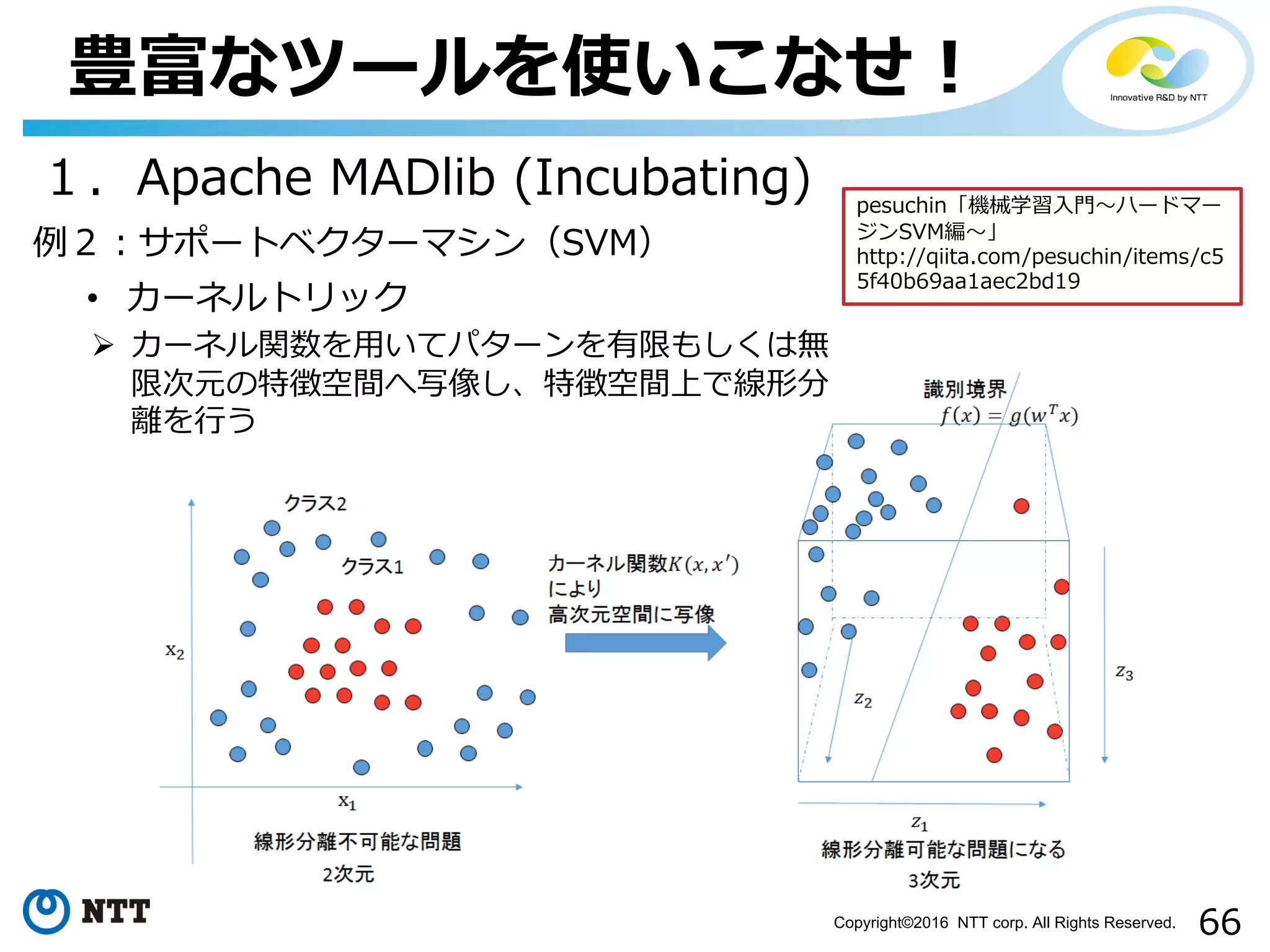 66Copyright©2016 NTT corp. All Rights Reserved.
豊富なツールを使いこなせ！
１．Apache MADlib (Incubating)
例２：サポートベクターマシン（SVM）
• カーネルトリック
Ø カーネル関数を⽤いてパターンを有限もしくは無
限次元の特徴空間へ写像し、特徴空間上で線形分
離を⾏う
pesuchin「機械学習⼊⾨〜ハードマー
ジンSVM編〜」
http://qiita.com/pesuchin/items/c5
5f40b69aa1aec2bd19
 