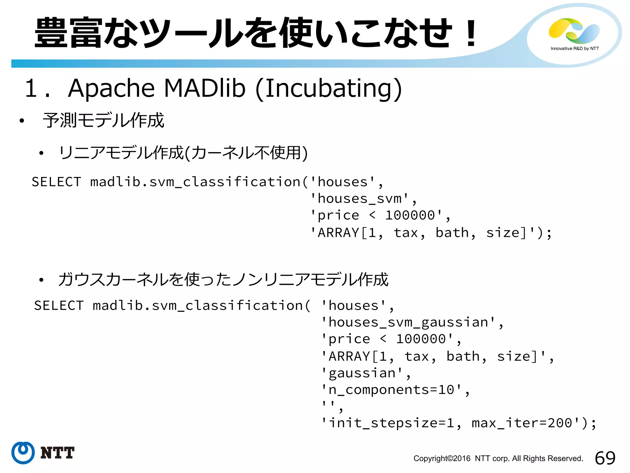 69Copyright©2016 NTT corp. All Rights Reserved.
豊富なツールを使いこなせ！
１．Apache MADlib (Incubating)
• リニアモデル作成(カーネル不使⽤)
SELECT madlib.svm_classification('houses',
'houses_svm',
'price < 100000',
'ARRAY[1, tax, bath, size]');
• ガウスカーネルを使ったノンリニアモデル作成
SELECT madlib.svm_classification( 'houses',
'houses_svm_gaussian',
'price < 100000',
'ARRAY[1, tax, bath, size]',
'gaussian',
'n_components=10',
'',
'init_stepsize=1, max_iter=200');
• 予測モデル作成
 