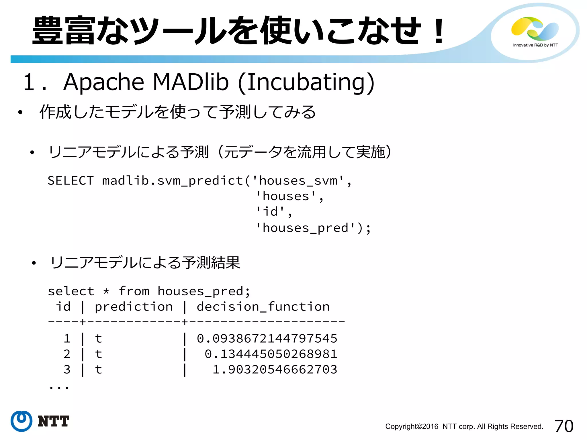 70Copyright©2016 NTT corp. All Rights Reserved.
豊富なツールを使いこなせ！
１．Apache MADlib (Incubating)
• リニアモデルによる予測結果
select * from houses_pred;
id | prediction | decision_function
----+------------+--------------------
1 | t | 0.0938672144797545
2 | t | 0.134445050268981
3 | t | 1.90320546662703
...
• 作成したモデルを使って予測してみる
• リニアモデルによる予測（元データを流⽤して実施）
SELECT madlib.svm_predict('houses_svm',
'houses',
'id',
'houses_pred');
 