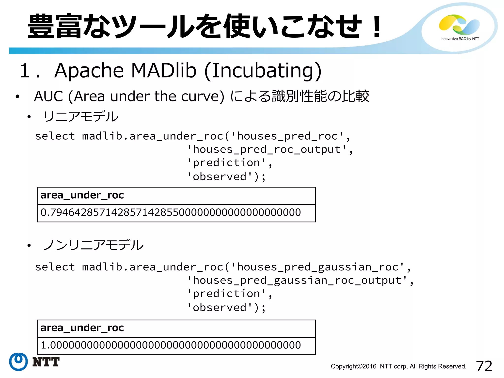 72Copyright©2016 NTT corp. All Rights Reserved.
豊富なツールを使いこなせ！
１．Apache MADlib (Incubating)
• AUC (Area under the curve) による識別性能の⽐較
select madlib.area_under_roc('houses_pred_roc',
'houses_pred_roc_output',
'prediction',
'observed');
area_under_roc
0.79464285714285714285500000000000000000000
• リニアモデル
select madlib.area_under_roc('houses_pred_gaussian_roc',
'houses_pred_gaussian_roc_output',
'prediction',
'observed');
• ノンリニアモデル
area_under_roc
1.00000000000000000000000000000000000000000
 