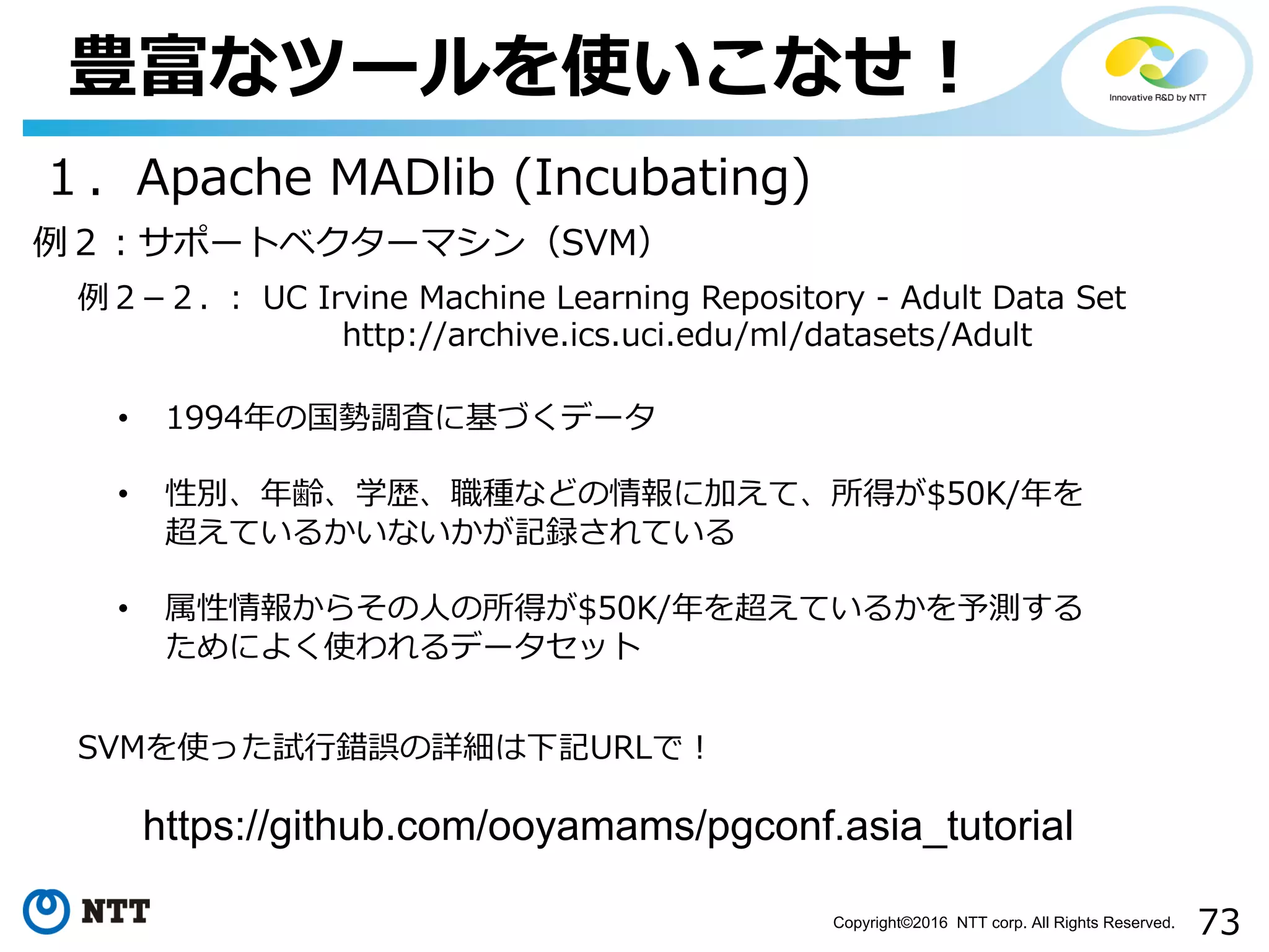 73Copyright©2016 NTT corp. All Rights Reserved.
豊富なツールを使いこなせ！
１．Apache MADlib (Incubating)
例２­２. ： UC Irvine Machine Learning Repository - Adult Data Set
http://archive.ics.uci.edu/ml/datasets/Adult
• 1994年の国勢調査に基づくデータ
• 性別、年齢、学歴、職種などの情報に加えて、所得が$50K/年を
超えているかいないかが記録されている
• 属性情報からその⼈の所得が$50K/年を超えているかを予測する
ためによく使われるデータセット
例２：サポートベクターマシン（SVM）
SVMを使った試⾏錯誤の詳細は下記URLで！
https://github.com/ooyamams/pgconf.asia_tutorial
 