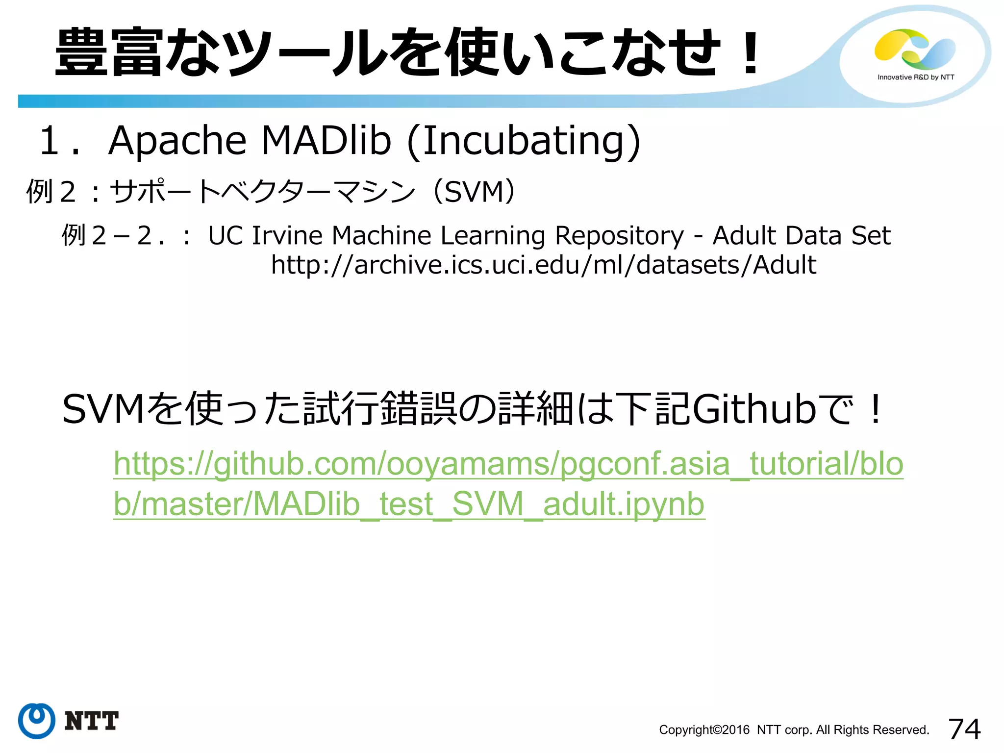 74Copyright©2016 NTT corp. All Rights Reserved.
豊富なツールを使いこなせ！
１．Apache MADlib (Incubating)
例２­２. ： UC Irvine Machine Learning Repository - Adult Data Set
http://archive.ics.uci.edu/ml/datasets/Adult
例２：サポートベクターマシン（SVM）
SVMを使った試⾏錯誤の詳細は下記Githubで！
https://github.com/ooyamams/pgconf.asia_tutorial/blo
b/master/MADlib_test_SVM_adult.ipynb
 