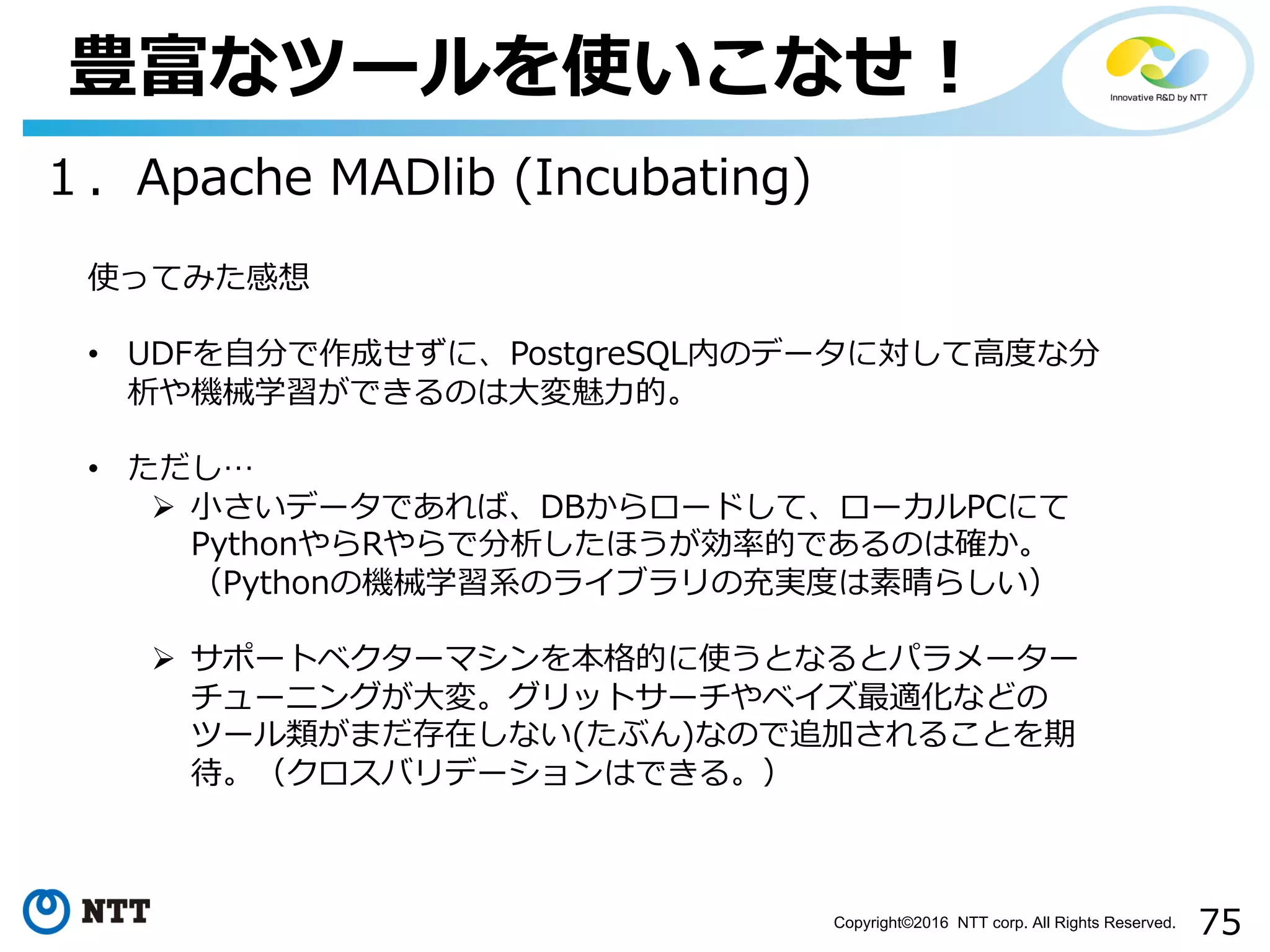 75Copyright©2016 NTT corp. All Rights Reserved.
豊富なツールを使いこなせ！
１．Apache MADlib (Incubating)
使ってみた感想
• UDFを⾃分で作成せずに、PostgreSQL内のデータに対して⾼度な分
析や機械学習ができるのは⼤変魅⼒的。
• ただし…
Ø ⼩さいデータであれば、DBからロードして、ローカルPCにて
PythonやらRやらで分析したほうが効率的であるのは確か。
（Pythonの機械学習系のライブラリの充実度は素晴らしい）
Ø サポートベクターマシンを本格的に使うとなるとパラメーター
チューニングが⼤変。グリットサーチやベイズ最適化などの
ツール類がまだ存在しない(たぶん)なので追加されることを期
待。（クロスバリデーションはできる。）
 