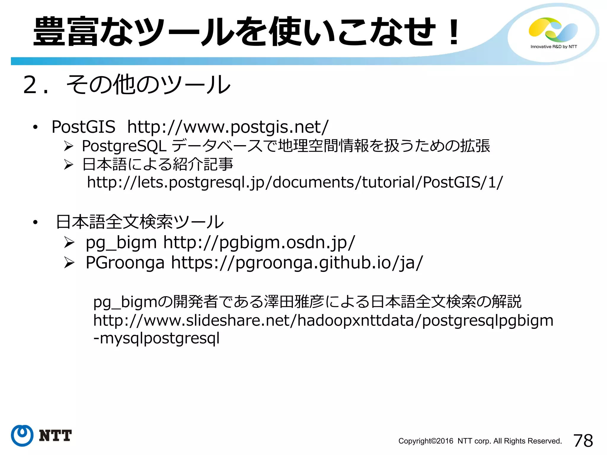78Copyright©2016 NTT corp. All Rights Reserved.
豊富なツールを使いこなせ！
• PostGIS http://www.postgis.net/
Ø PostgreSQL データベースで地理空間情報を扱うための拡張
Ø ⽇本語による紹介記事
http://lets.postgresql.jp/documents/tutorial/PostGIS/1/
• ⽇本語全⽂検索ツール
Ø pg_bigm http://pgbigm.osdn.jp/
Ø PGroonga https://pgroonga.github.io/ja/
pg_bigmの開発者である澤⽥雅彦による⽇本語全⽂検索の解説
http://www.slideshare.net/hadoopxnttdata/postgresqlpgbigm
-mysqlpostgresql
２．その他のツール
 