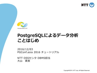 Copyright©2016 NTT corp. All Rights Reserved.
PostgreSQLによるデータ分析
ことはじめ
2016/12/03
PGConf.asia 2016 チュートリアル
NTT OSSセンタ DBMS担当
⼤⼭ 真実
 