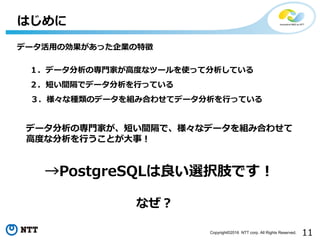 11Copyright©2016 NTT corp. All Rights Reserved.
はじめに
データ分析の専⾨家が、短い間隔で、様々なデータを組み合わせて
⾼度な分析を⾏うことが⼤事！
→PostgreSQLは良い選択肢です！
１．データ分析の専⾨家が⾼度なツールを使って分析している
２．短い間隔でデータ分析を⾏っている
３．様々な種類のデータを組み合わせてデータ分析を⾏っている
データ活⽤の効果があった企業の特徴
なぜ？
 