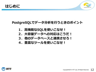 12Copyright©2016 NTT corp. All Rights Reserved.
はじめに
PostgreSQLでデータ分析を⾏うときのポイント
１．⾼機能なSQLを使いこなせ！
２．⼤容量データへの対応はこうだ！
３．他のデータベースと連携させろ！
４．豊富なツールを使いこなせ！
 