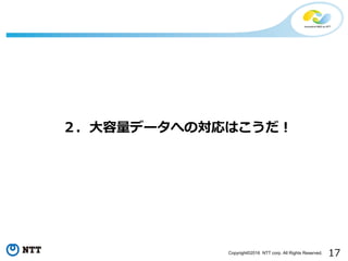 17Copyright©2016 NTT corp. All Rights Reserved.
２．⼤容量データへの対応はこうだ！
 