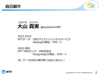 2Copyright©2016 NTT corp. All Rights Reserved.
⾃⼰紹介
⼤⼭ 真実
おおやま まさのり
2012-2015
NTTデータ OSSプロフェッショナルサービス
Hadoopの検証・サポート
2015-現在
NTT OSSセンタ DBMS担当
PostgreSQLの検証・サポート
注）データ分析の専⾨家ではありません！
@ooyamams1987
 
