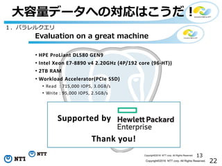 22Copyright©2016 NTT corp. All Rights Reserved.
⼤容量データへの対応はこうだ！
13Copyright©2016 NTT corp. All Rights Reserved.
• HPE ProLiant DL580 GEN9
• Intel Xeon E7-8890 v4 2.20GHz (4P/192 core (96-HT))
• 2TB RAM
• Workload Accelerator(PCIe SSD)
• Read : 715,000 IOPS, 3.0GB/s
• Write : 95,000 IOPS, 2.5GB/s
Evaluation on a great machine
Supported by
Thank you!
１．パラレルクエリ
 