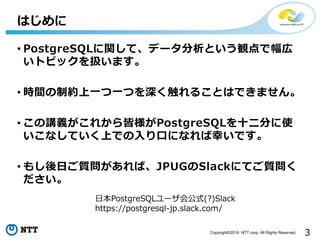 3Copyright©2016 NTT corp. All Rights Reserved.
• PostgreSQLに関して、データ分析という観点で幅広
いトピックを扱います。
• 時間の制約上⼀つ⼀つを深く触れることはできません。
• この講義がこれから皆様がPostgreSQLを⼗⼆分に使
いこなしていく上での⼊り⼝になれば幸いです。
• もし後⽇ご質問があれば、JPUGのSlackにてご質問く
ださい。
はじめに
⽇本PostgreSQLユーザ会公式(?)Slack
https://postgresql-jp.slack.com/
 