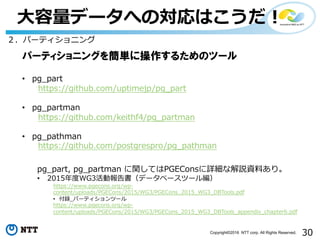 30Copyright©2016 NTT corp. All Rights Reserved.
⼤容量データへの対応はこうだ！
２．パーティショニング
パーティショニングを簡単に操作するためのツール
• pg_part
https://github.com/uptimejp/pg_part
• pg_partman
https://github.com/keithf4/pg_partman
• pg_pathman
https://github.com/postgrespro/pg_pathman
pg_part, pg_partman に関してはPGEConsに詳細な解説資料あり。
• 2015年度WG3活動報告書（データベースツール編）
https://www.pgecons.org/wp-
content/uploads/PGECons/2015/WG3/PGECons_2015_WG3_DBTools.pdf
• 付録_パーティションツール
https://www.pgecons.org/wp-
content/uploads/PGECons/2015/WG3/PGECons_2015_WG3_DBTools_appendix_chapter6.pdf
 
