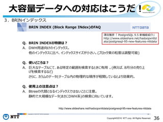 36Copyright©2016 NTT corp. All Rights Reserved.
⼤容量データへの対応はこうだ！
３．BRINインデックス
http://www.slideshare.net/hadoopxnttdata/postgresql-95-new-features-nttdata
澤⽥雅彦「 PostgreSQL 9.5 新機能紹介」
http://www.slideshare.net/hadoopxnttd
ata/postgresql-95-new-features-nttdata
 