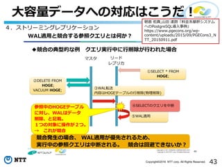 43Copyright©2016 NTT corp. All Rights Reserved.
⼤容量データへの対応はこうだ！
Copyright © NTT COMWARE CORPORATION 2015
Copyright © 2015 NTT corp. All Rights Reserved.
WAL適用と競合する参照クエリとは何か？
◆競合の典型的な例 クエリ実行中に行削除が行われた場合
40
リード
レプリカ
①SELECT * FROM
HOGE;
②DELETE FROM
HOGE;
VACUUM HOGE;
⑤WAL適用
参照中のHOGEテーブル
に対し、WALはデータ
削除、と記載。
１つの対象に操作が２つ。
→ これが競合
③WAL転送
内容はHOGEテーブルの行削除(物理削除)
競合発生の場合、 WAL適用が優先されるため、
実行中の参照クエリは中断される。 競合は回避できないか？
マスタ
④SELECTのクエリを中断
４．ストリーミングレプリケーション
朝倉 佑貴,⼭⽥ 達朗「料⾦系基幹システム
へのPostgreSQL導⼊事例」
https://www.pgecons.org/wp-
content/uploads/2015/09/PGECons3_N
TT_20150911.pdf
 