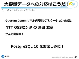 46Copyright©2016 NTT corp. All Rights Reserved.
⼤容量データへの対応はこうだ！
４．ストリーミングレプリケーション
Quorum Commit マルチ同期レプリケーション機能は
NTT OSSセンタ の 澤⽥ 雅彦
が全⼒開発中！
PostgreSQL 10 をお楽しみに！
 