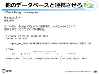 49Copyright©2016 NTT corp. All Rights Reserved.
他のデータベースと連携させろ！
・FDW - Foreign data wrappers
Postgres_fdw
file_fdw
については、PostgreSQL本体の追加モジュール(contrib)として
提供されているのですぐに利⽤可能。
# create extension postgres_fdw;
CREATE EXTENSION
※postgres_fdwではCREATE FOREIGN DATA WRAPPER は⾃動的に実⾏される
# ¥dew
外部データラッパーの一覧
名前 | 所有者 | ハンドラー | バリデータ
--------------+----------+----------------------+------------------------
postgres_fdw | postgres | postgres_fdw_handler | postgres_fdw_validator
 