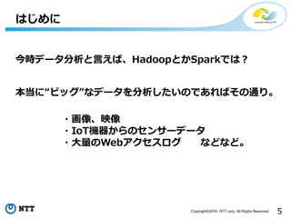 5Copyright©2016 NTT corp. All Rights Reserved.
はじめに
今時データ分析と⾔えば、HadoopとかSparkでは？
本当に“ビッグ”なデータを分析したいのであればその通り。
・画像、映像
・IoT機器からのセンサーデータ
・⼤量のWebアクセスログ などなど。
 