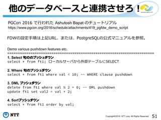 51Copyright©2016 NTT corp. All Rights Reserved.
他のデータベースと連携させろ！
Demo various pushdown features etc.
======================================================================
1. Select 句ののプッシュダウン
select * from ft1; ローカルサーバから外部テーブルにSELECT
2. Where 句のプッシュダウン
select * from ft1 where val < 10; -- WHERE clause pushdown
3. DML プッシュダウン
delete from ft1 where val % 2 = 0; -- DML pushdown
update ft1 set val2 = val + 2;
4. Sortプッシュダウン
select * from ft1 order by val;
PGCon 2016 で⾏われた Ashutosh Bapat のチュートリアル
https://www.pgcon.org/2016/schedule/attachments/419_pgfdw_demo_script
FDWの設定⼿順は上記URL、または、PostgreSQLの公式マニュアルを参照。
 