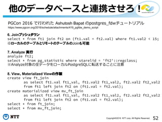 52Copyright©2016 NTT corp. All Rights Reserved.
他のデータベースと連携させろ！
6. Joinプッシュダウン
select * from ft1 join ft2 on (ft1.val = ft2.val) where ft1.val2 < 15;
※ローカルのテーブルとリモートのテーブルのJoinも可能
7. Analyze 実行
analyze ft2;
select * from pg_statistic where starelid = 'ft2'::regclass;
※Analyze対象の全データをローカルPostgreSQLに転送することに注意
8. View、Materialized Viewの作製
create view ft_join
as select ft1.val ft1_val, ft1.val2 ft1_val2, ft2.val2 ft2_val2
from ft1 left join ft2 on (ft1.val = ft2.val);
create materialized view mv_ft_join
as select ft1.val ft1_val, ft1.val2 ft1_val2, ft2.val2 ft2_val2
from ft1 left join ft2 on (ft1.val = ft2.val);
select * from ft_join;
select * from mv_ft_join;
PGCon 2016 で⾏われた Ashutosh Bapat のpostgres_fdwチュートリアル
https://www.pgcon.org/2016/schedule/attachments/419_pgfdw_demo_script
 